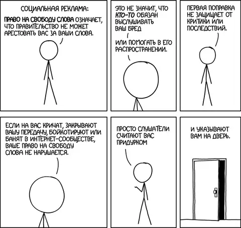 Социальная реклама: Право на свободу слова означает, что правительство не может арестовать вас за ваши слова. Это не значит, что кто-то обязан выслушивать ваш бред или помогать в его распространении. Первая поправка не защищает от критики или последствий. Если на вас кричат, закрывают вашу передачу, бойкотируют или банят в интернет-сообществе, ваше право на свободу слова не нарушается. Просто слушатели считают вас придурком. И указывают вам на дверь.
